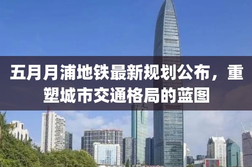 五月月浦地鐵最新規(guī)劃公布，重塑城市交通格局的藍圖