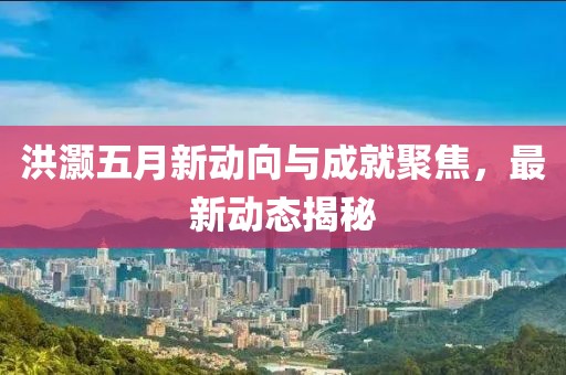 洪灝五月新動(dòng)向與成就聚焦，最新動(dòng)態(tài)揭秘