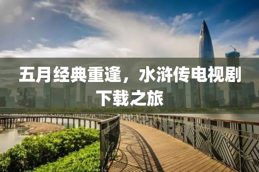 五月經(jīng)典重逢，水滸傳電視劇下載之旅