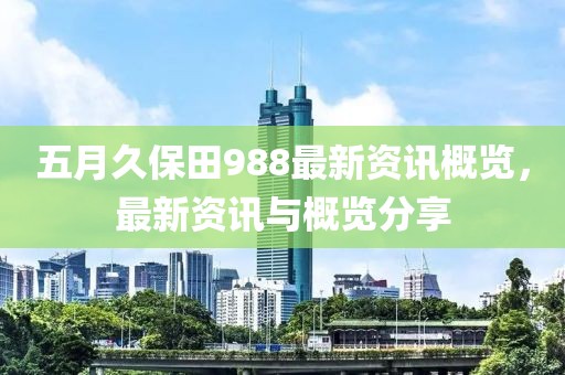 五月久保田988最新資訊概覽，最新資訊與概覽分享