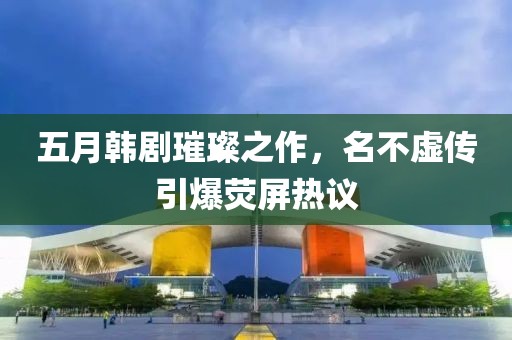 五月韓劇璀璨之作，名不虛傳引爆熒屏熱議
