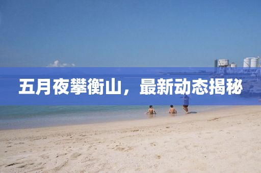 五月夜攀衡山，最新動態(tài)揭秘