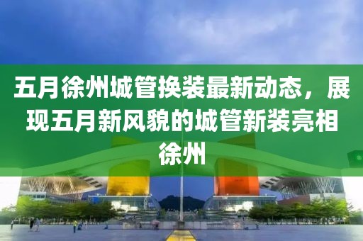 五月徐州城管換裝最新動(dòng)態(tài)，展現(xiàn)五月新風(fēng)貌的城管新裝亮相徐州
