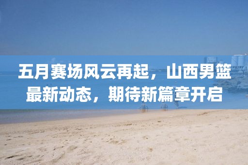 五月賽場風(fēng)云再起，山西男籃最新動態(tài)，期待新篇章開啟