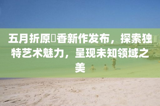 五月折原穂香新作發(fā)布，探索獨特藝術魅力，呈現(xiàn)未知領域之美