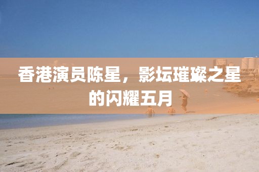 香港演員陳星，影壇璀璨之星的閃耀五月