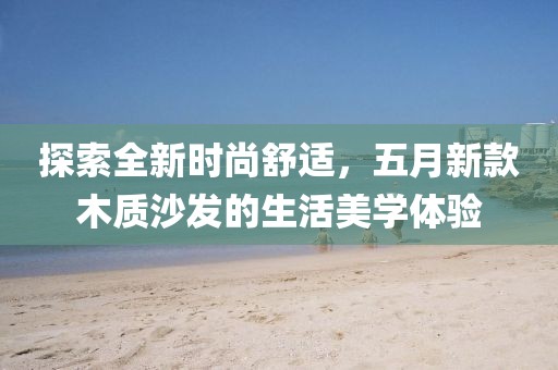 探索全新時(shí)尚舒適，五月新款木質(zhì)沙發(fā)的生活美學(xué)體驗(yàn)