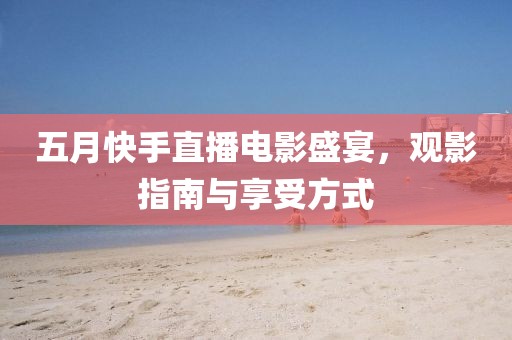 五月快手直播電影盛宴，觀影指南與享受方式