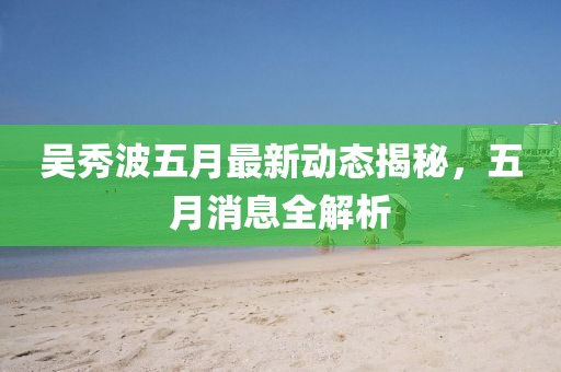 吳秀波五月最新動(dòng)態(tài)揭秘，五月消息全解析