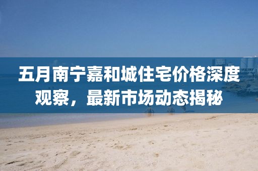 五月南寧嘉和城住宅價(jià)格深度觀察，最新市場(chǎng)動(dòng)態(tài)揭秘