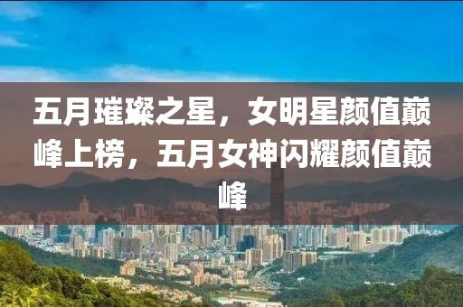 五月璀璨之星，女明星顏值巔峰上榜，五月女神閃耀顏值巔峰