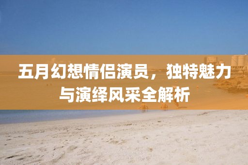 五月幻想情侶演員，獨特魅力與演繹風采全解析