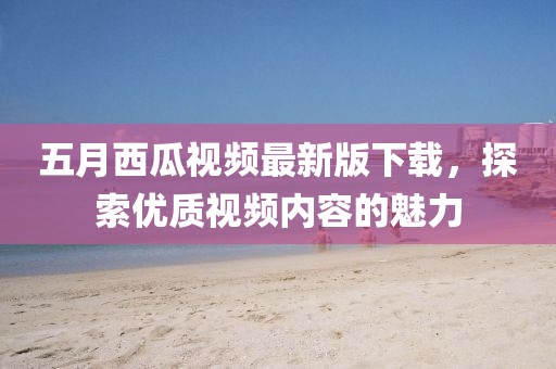 五月西瓜視頻最新版下載，探索優(yōu)質(zhì)視頻內(nèi)容的魅力