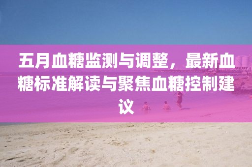 五月血糖監(jiān)測(cè)與調(diào)整，最新血糖標(biāo)準(zhǔn)解讀與聚焦血糖控制建議