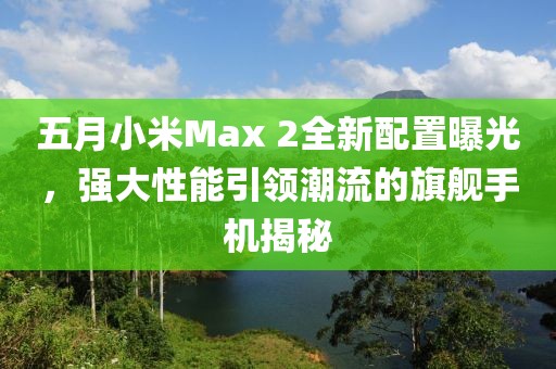 五月小米Max 2全新配置曝光，強大性能引領潮流的旗艦手機揭秘