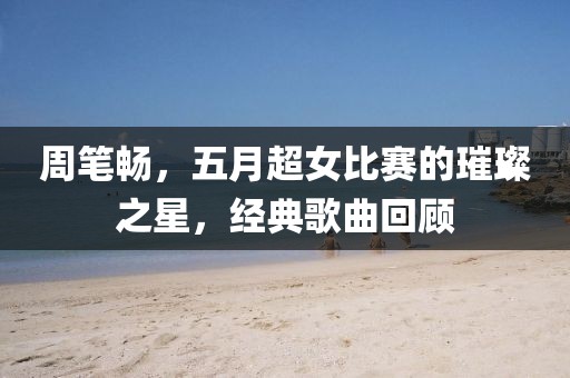 周筆暢，五月超女比賽的璀璨之星，經(jīng)典歌曲回顧