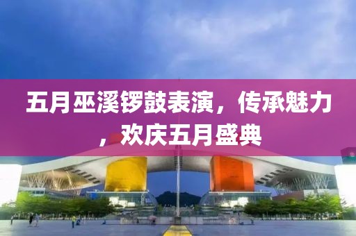 五月巫溪鑼鼓表演，傳承魅力，歡慶五月盛典