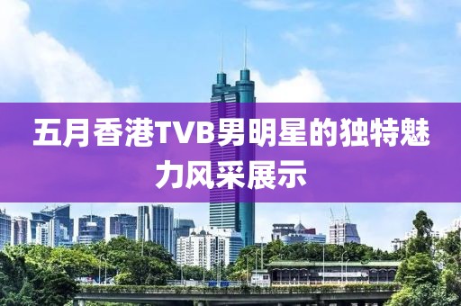 五月香港TVB男明星的獨特魅力風(fēng)采展示