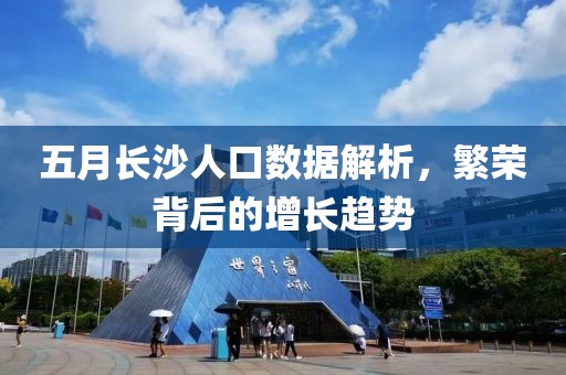 五月長沙人口數據解析，繁榮背后的增長趨勢