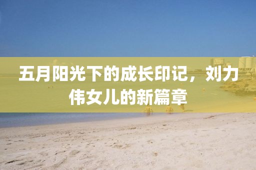 五月陽(yáng)光下的成長(zhǎng)印記，劉力偉女兒的新篇章