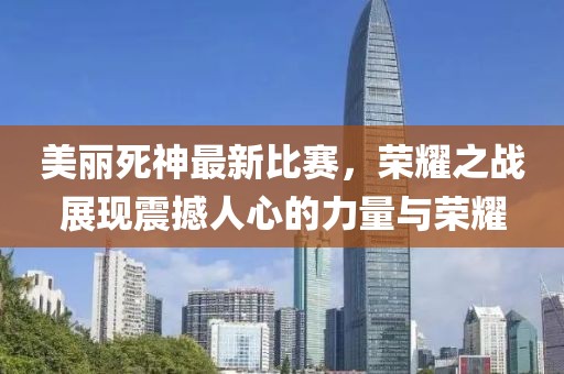 美麗死神最新比賽，榮耀之戰(zhàn)展現(xiàn)震撼人心的力量與榮耀