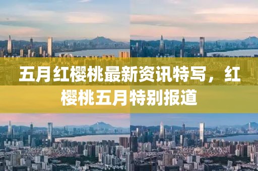 五月紅櫻桃最新資訊特寫，紅櫻桃五月特別報道