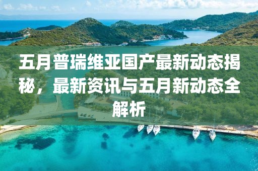 五月普瑞維亞國(guó)產(chǎn)最新動(dòng)態(tài)揭秘，最新資訊與五月新動(dòng)態(tài)全解析