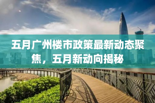 五月廣州樓市政策最新動(dòng)態(tài)聚焦，五月新動(dòng)向揭秘