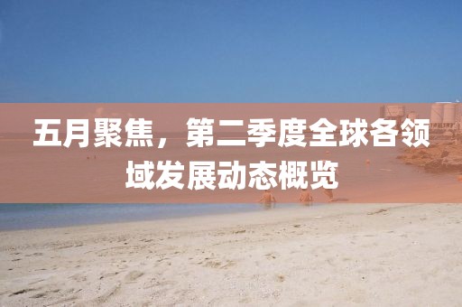 五月聚焦，第二季度全球各領(lǐng)域發(fā)展動(dòng)態(tài)概覽