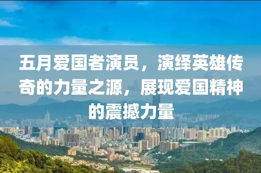 五月愛國者演員，演繹英雄傳奇的力量之源，展現(xiàn)愛國精神的震撼力量