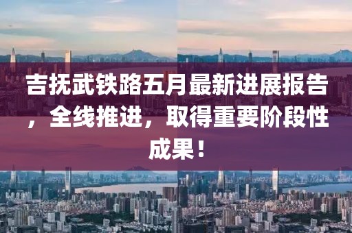 吉撫武鐵路五月最新進展報告，全線推進，取得重要階段性成果！