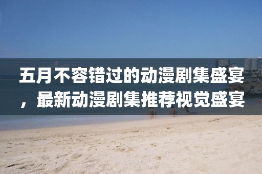 五月不容錯過的動漫劇集盛宴，最新動漫劇集推薦視覺盛宴