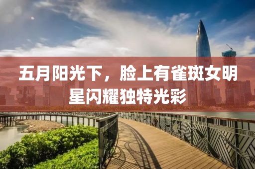 五月陽光下，臉上有雀斑女明星閃耀獨特光彩