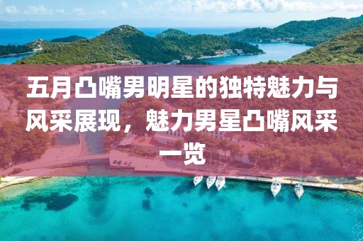 五月凸嘴男明星的獨特魅力與風采展現，魅力男星凸嘴風采一覽