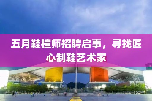 五月鞋楦師招聘啟事，尋找匠心制鞋藝術(shù)家