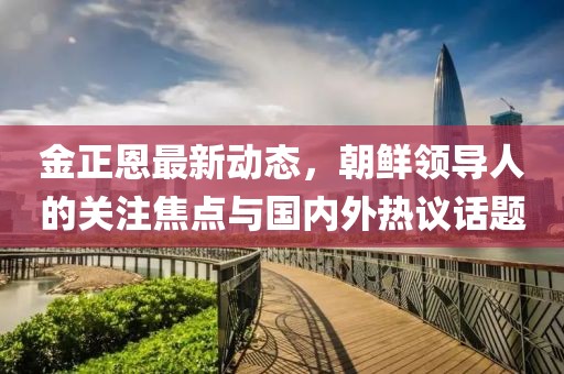 金正恩最新動(dòng)態(tài)，朝鮮領(lǐng)導(dǎo)人的關(guān)注焦點(diǎn)與國(guó)內(nèi)外熱議話題