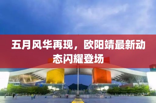 五月風(fēng)華再現(xiàn)，歐陽(yáng)靖最新動(dòng)態(tài)閃耀登場(chǎng)