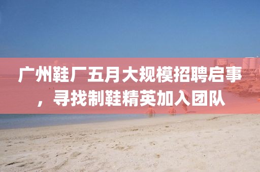 廣州鞋廠五月大規(guī)模招聘啟事，尋找制鞋精英加入團隊