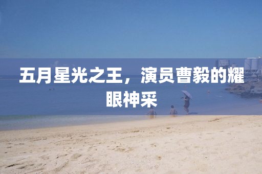 五月星光之王，演員曹毅的耀眼神采