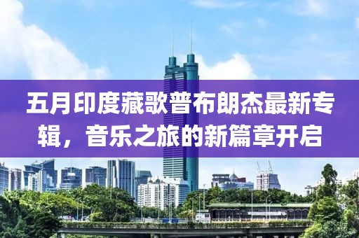 五月印度藏歌普布朗杰最新專輯，音樂之旅的新篇章開啟