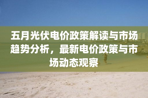 五月光伏電價(jià)政策解讀與市場(chǎng)趨勢(shì)分析，最新電價(jià)政策與市場(chǎng)動(dòng)態(tài)觀察