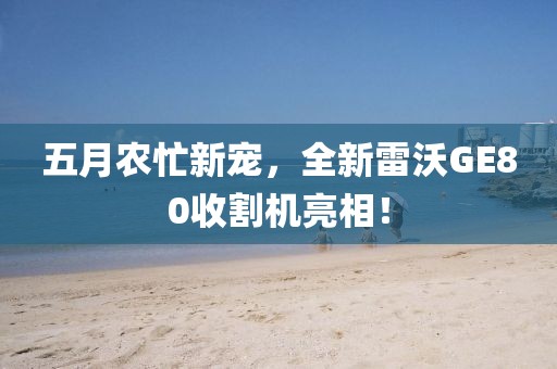 五月農(nóng)忙新寵，全新雷沃GE80收割機(jī)亮相！