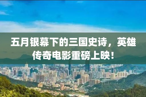 五月銀幕下的三國史詩，英雄傳奇電影重磅上映！