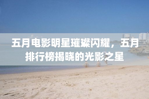 五月電影明星璀璨閃耀，五月排行榜揭曉的光影之星