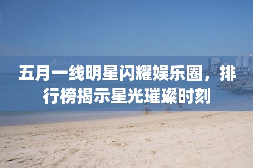 五月一線明星閃耀娛樂圈，排行榜揭示星光璀璨時刻