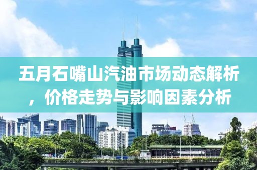 五月石嘴山汽油市場(chǎng)動(dòng)態(tài)解析，價(jià)格走勢(shì)與影響因素分析