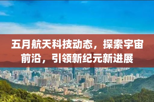 五月航天科技動態(tài)，探索宇宙前沿，引領(lǐng)新紀元新進展