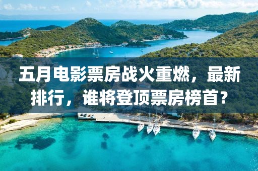 五月電影票房戰(zhàn)火重燃，最新排行，誰將登頂票房榜首？