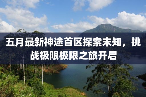五月最新神途首區(qū)探索未知，挑戰(zhàn)極限極限之旅開啟
