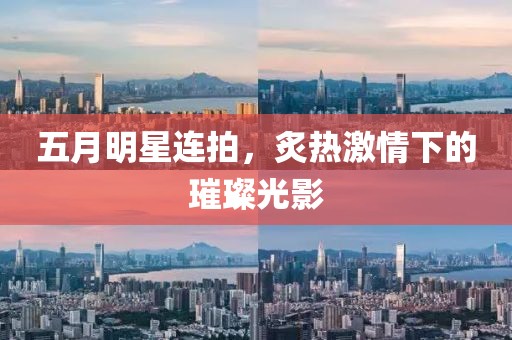 五月明星連拍，炙熱激情下的璀璨光影